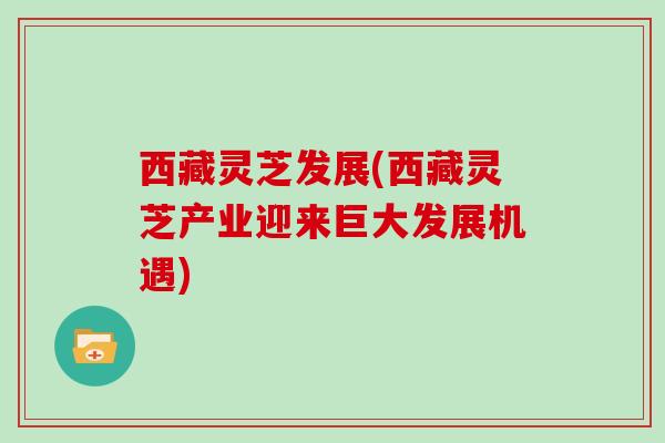 西藏灵芝发展(西藏灵芝产业迎来巨大发展机遇)