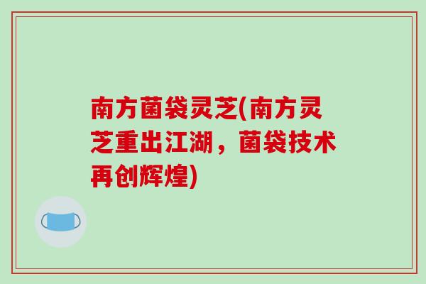 南方菌袋灵芝(南方灵芝重出江湖,菌袋技术再创辉煌)