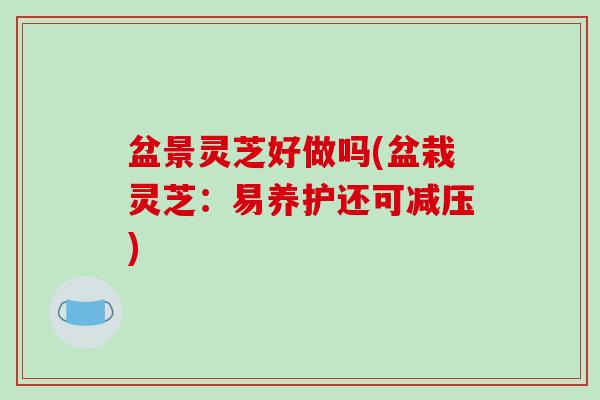 盆景灵芝好做吗(盆栽灵芝:易养护还可减压)