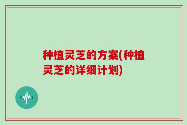 种植灵芝的方案(种植灵芝的详细计划)