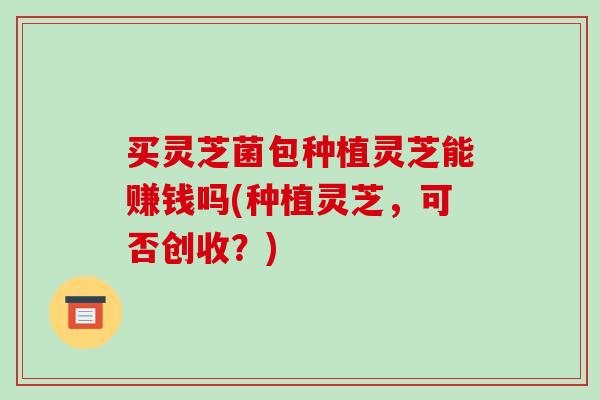 买灵芝菌包种植灵芝能赚钱吗(种植灵芝，可否创收？)