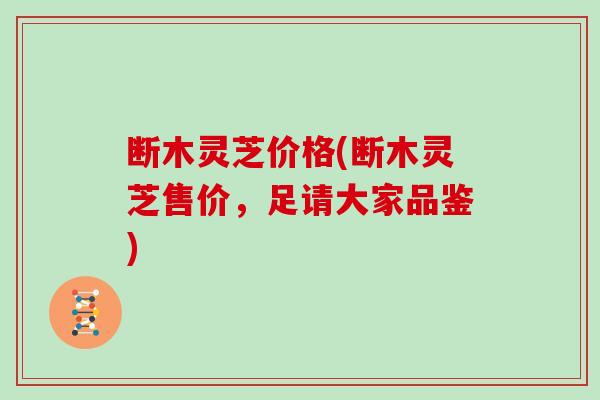 断木灵芝价格(断木灵芝售价，足请大家品鉴)