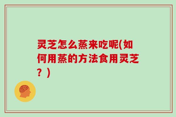 灵芝怎么蒸来吃呢(如何用蒸的方法食用灵芝?)