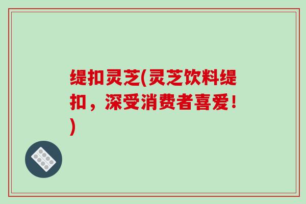 缇扣灵芝(灵芝饮料缇扣,深受消费者喜爱!)