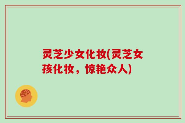灵芝少女化妆(灵芝女孩化妆，惊艳众人)