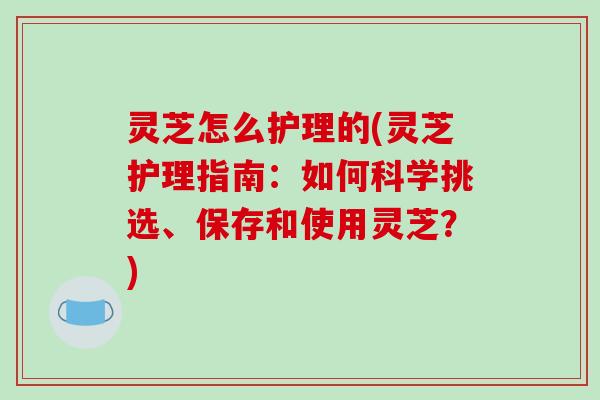 灵芝怎么护理的(灵芝护理指南:如何科学挑选、保存和使用灵芝?)