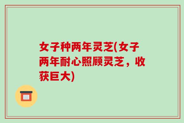 女子种两年灵芝(女子两年耐心照顾灵芝，收获巨大)