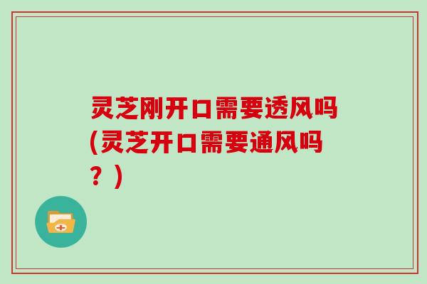 灵芝刚开口需要透风吗(灵芝开口需要通风吗?)