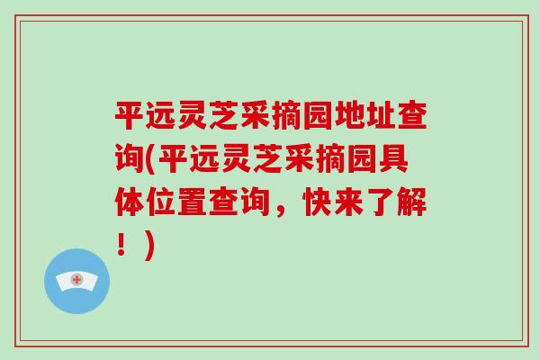 平远灵芝采摘园地址查询(平远灵芝采摘园具体位置查询,快来了解!)