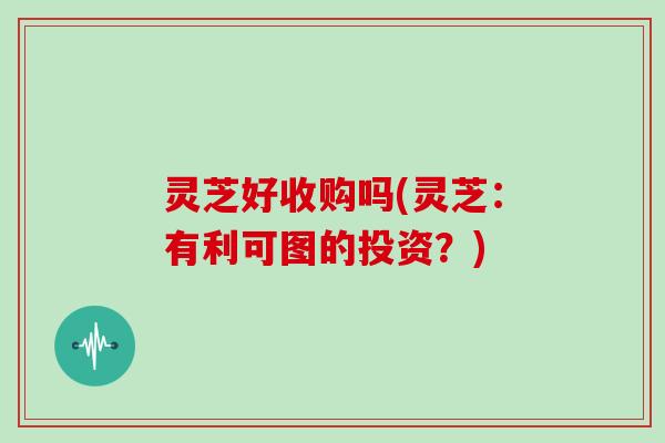 灵芝好收购吗(灵芝:有利可图的投资?)