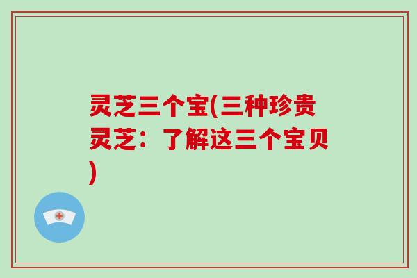 灵芝三个宝(三种珍贵灵芝:了解这三个宝贝)