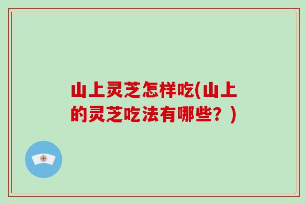 山上灵芝怎样吃(山上的灵芝吃法有哪些？)