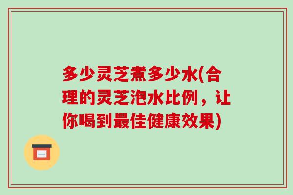 多少灵芝煮多少水(合理的灵芝泡水比例，让你喝到最佳健康效果)