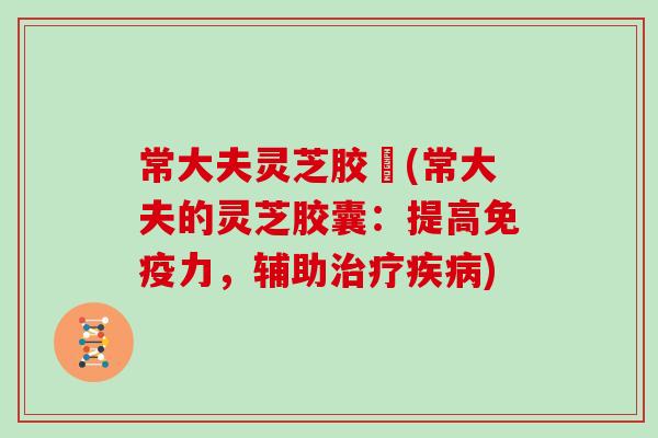 常大夫灵芝胶嚢(常大夫的灵芝胶囊:提高免疫力,辅助治疗疾病)