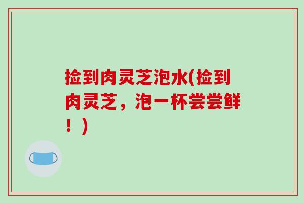 捡到肉灵芝泡水(捡到肉灵芝,泡一杯尝尝鲜!)