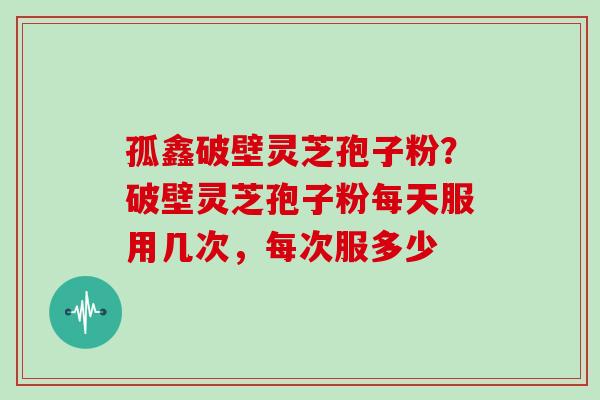 孤鑫破壁灵芝孢子粉?破壁灵芝孢子粉每天服用几次,每次服多少