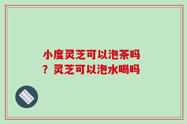 小度灵芝可以泡茶吗 ?灵芝可以泡水喝吗