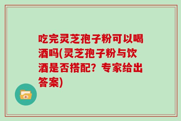 吃完灵芝孢子粉可以喝酒吗(灵芝孢子粉与饮酒是否搭配?专家给出答案)