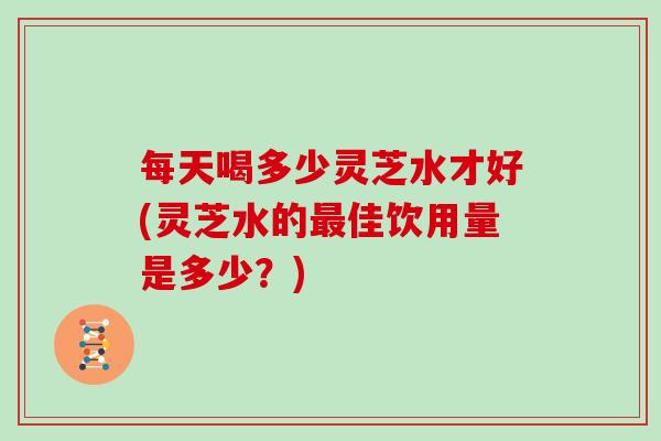 每天喝多少灵芝水才好(灵芝水的最佳饮用量是多少?)