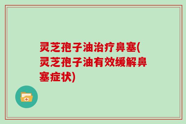 灵芝孢子油治疗鼻塞(灵芝孢子油有效缓解鼻塞症状)