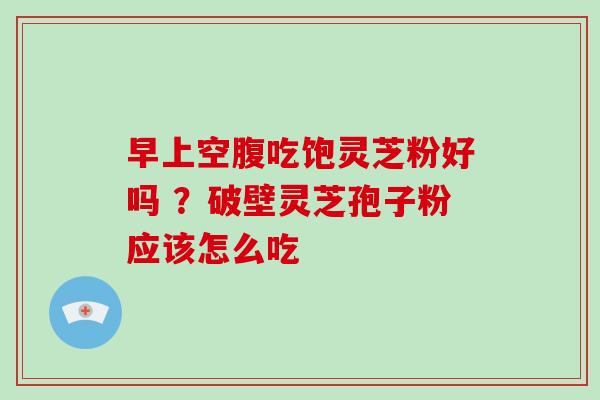 早上空腹吃饱灵芝粉好吗 ?破壁灵芝孢子粉应该怎么吃