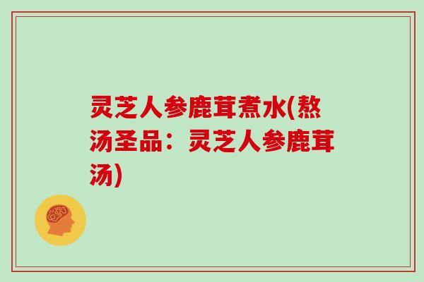 灵芝人参鹿茸煮水(熬汤圣品：灵芝人参鹿茸汤)
