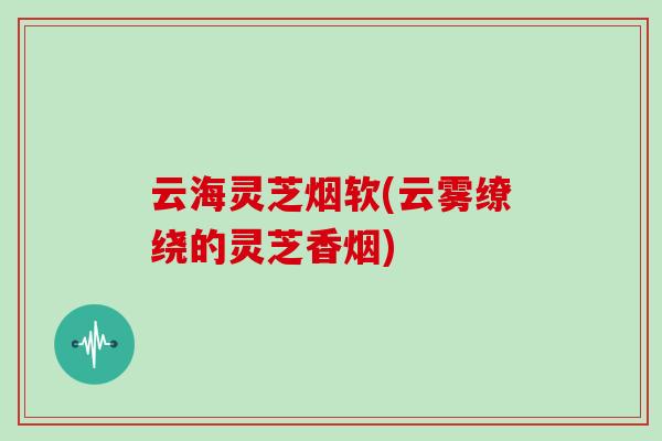 云海灵芝烟软(云雾缭绕的灵芝香烟)