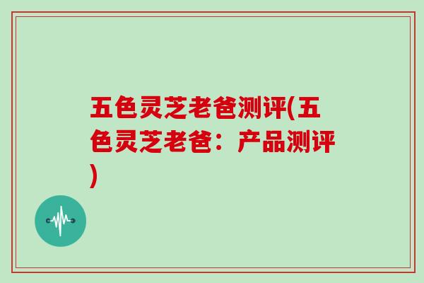 五色灵芝老爸测评(五色灵芝老爸:产品测评)