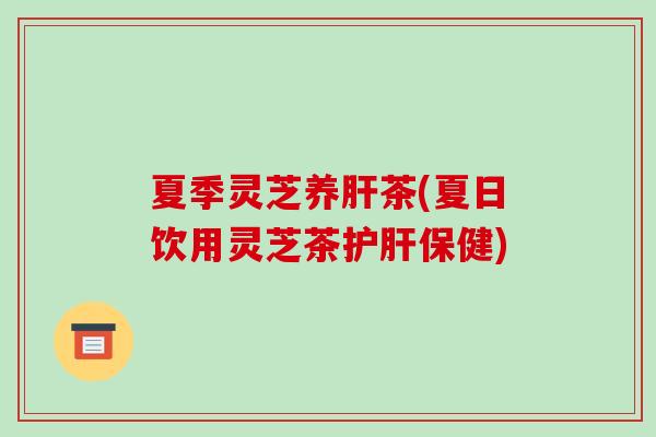 夏季灵芝养肝茶(夏日饮用灵芝茶护肝保健)