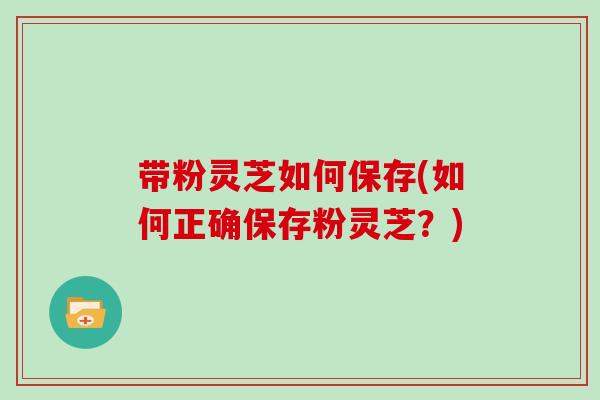 带粉灵芝如何保存(如何正确保存粉灵芝?)