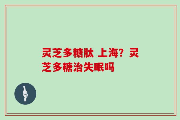 灵芝多糖肽 上海?灵芝多糖治失眠吗