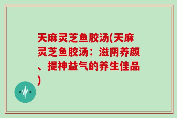 天麻灵芝鱼胶汤(天麻灵芝鱼胶汤：滋阴养颜、提神益气的养生佳品)