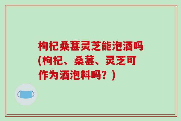 枸杞桑葚灵芝能泡酒吗(枸杞、桑葚、灵芝可作为酒泡料吗？)