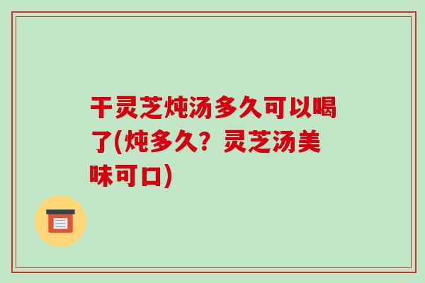 干灵芝炖汤多久可以喝了(炖多久?灵芝汤美味可口)