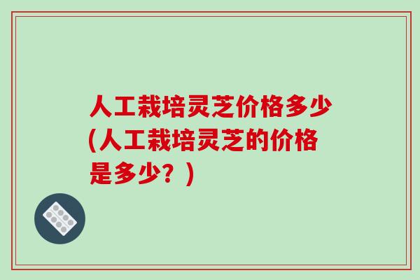 人工栽培灵芝价格多少(人工栽培灵芝的价格是多少?)