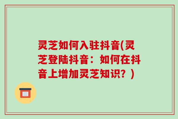 灵芝如何入驻抖音(灵芝登陆抖音：如何在抖音上增加灵芝知识？)