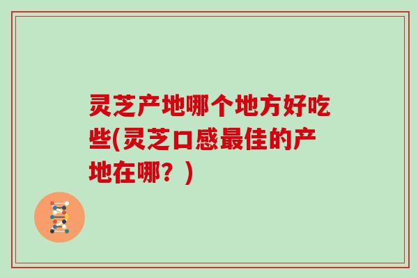 灵芝产地哪个地方好吃些(灵芝口感最佳的产地在哪？)