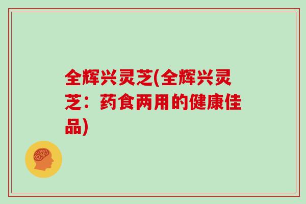 全辉兴灵芝(全辉兴灵芝:药食两用的健康佳品)