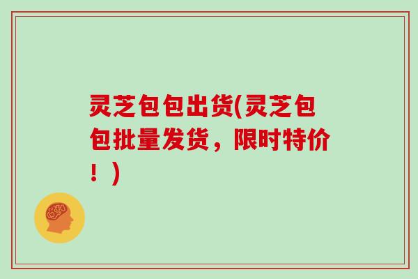 灵芝包包出货(灵芝包包批量发货，限时特价！)