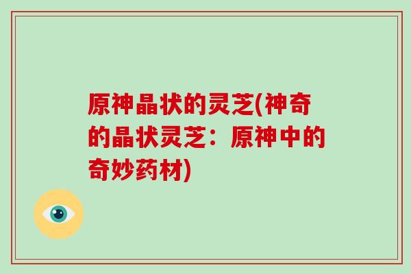 原神晶状的灵芝(神奇的晶状灵芝：原神中的奇妙药材)