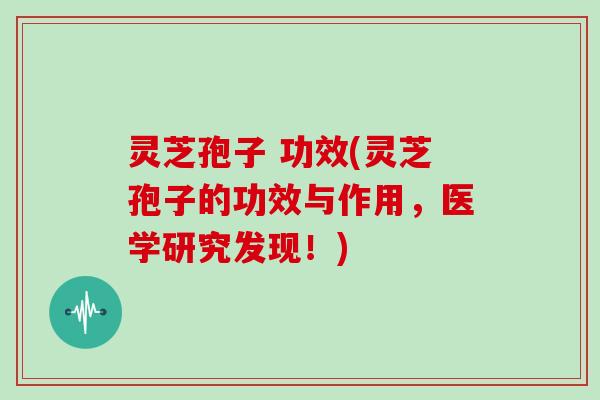 灵芝孢子 功效(灵芝孢子的功效与作用，医学研究发现！)
