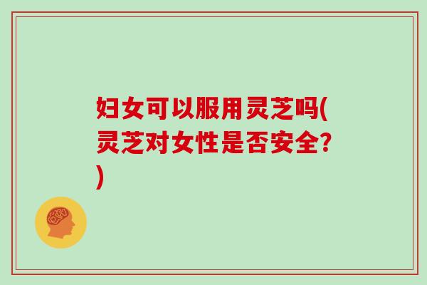 妇女可以服用灵芝吗(灵芝对女性是否安全?)