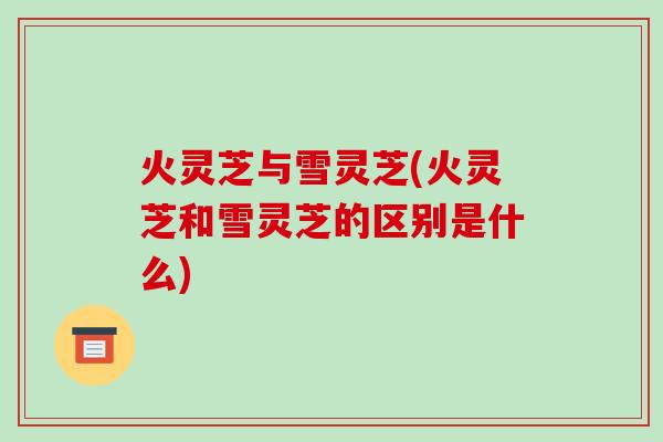 火灵芝与雪灵芝(火灵芝和雪灵芝的区别是什么)