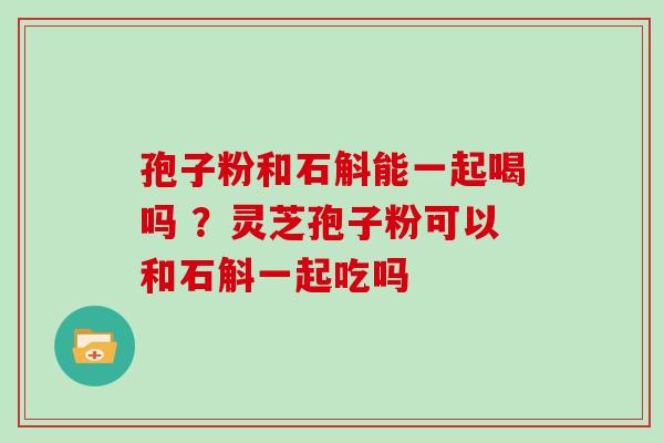 孢子粉和石斛能一起喝吗 ?灵芝孢子粉可以和石斛一起吃吗