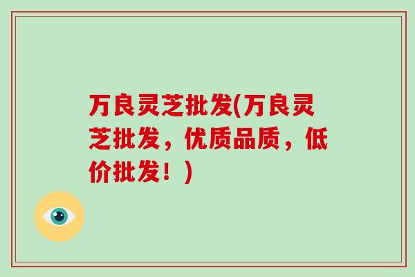 万良灵芝批发(万良灵芝批发,优质品质,低价批发!)