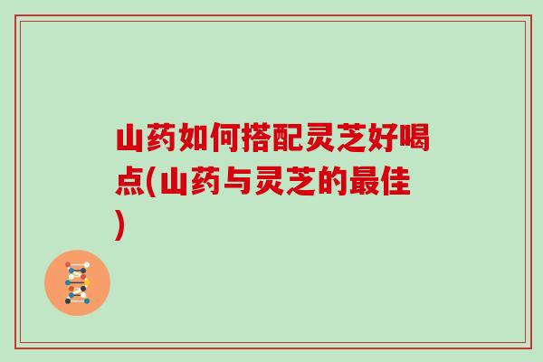 山药如何搭配灵芝好喝点(山药与灵芝的最佳)