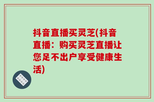 抖音直播买灵芝(抖音直播：购买灵芝直播让您足不出户享受健康生活)