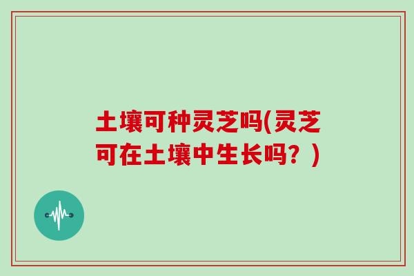 土壤可种灵芝吗(灵芝可在土壤中生长吗？)