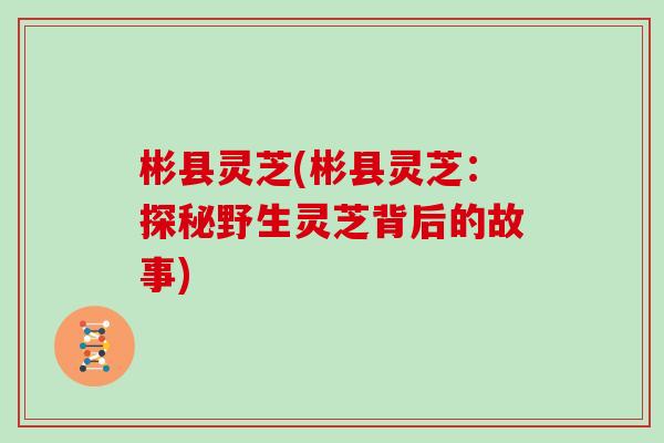 彬县灵芝(彬县灵芝：探秘野生灵芝背后的故事)