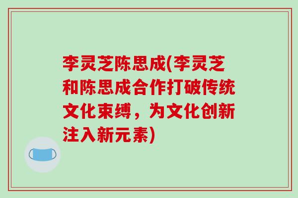 李灵芝陈思成(李灵芝和陈思成合作打破传统文化束缚,为文化创新注入新元素)